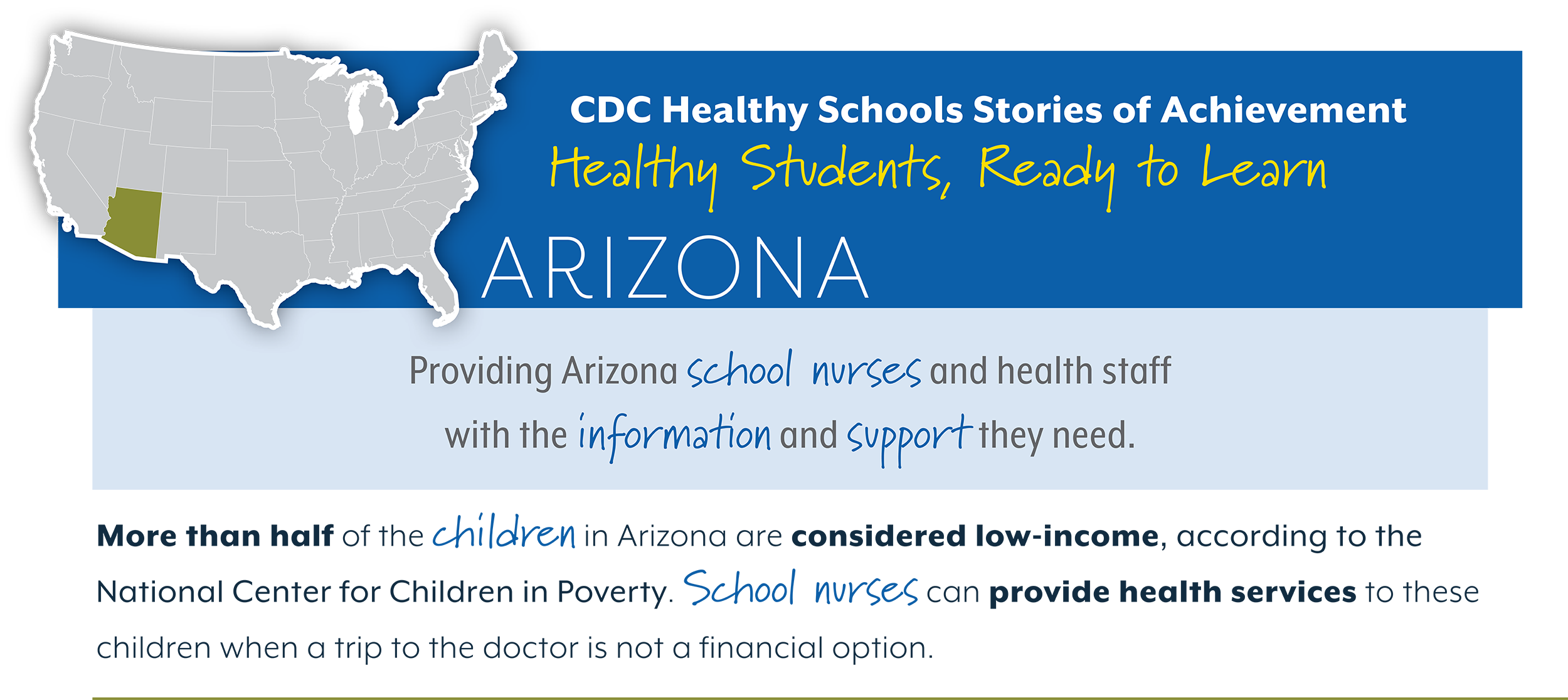 CDC Healthy Schools Stories of Achievement Healthy Students, Ready to Learn ARIZONA Providing Arizona school nurses and health staff  with the information and support they need. More than half of the children in Arizona are considered low-income, according to the  National Center for Children in Poverty. School nurses can provide health services to these  children when a trip to the doctor is not a financial option.