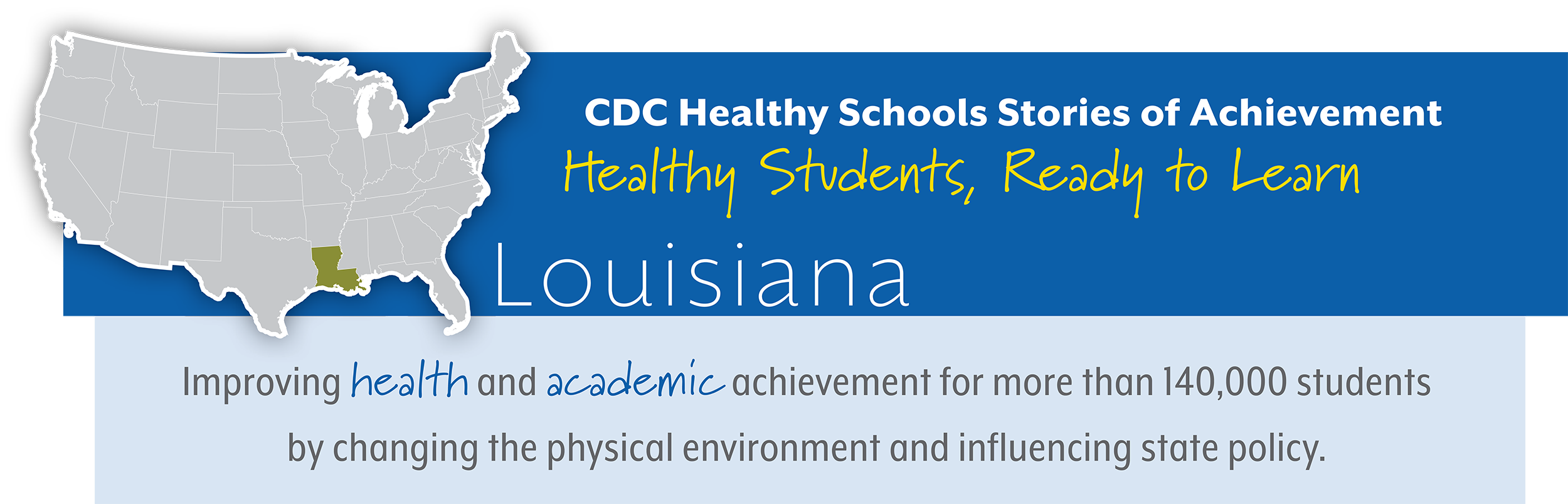 CDC Healthy Schools Stories of Achievement  Healthy Students, Ready to Learn  Louisiana Improving health and academic achievement for more than 140,000 students  by changing the physical environment and influencing state policy.