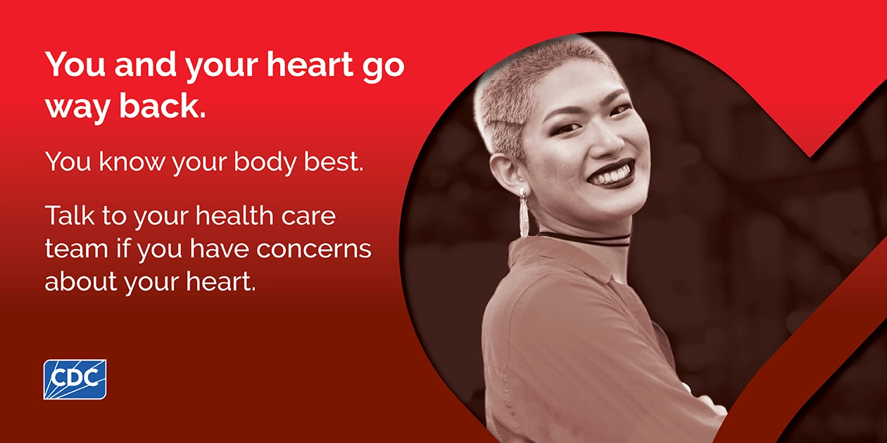 You and your heart go way back. You know your body best. Talk to your health care team if you have concerns about your heart.