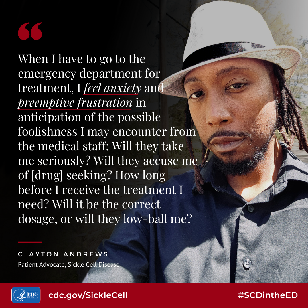 When I have go to the emergency department for treatment, I feel anxiety and preemptive frustration in anticipation of the possible foolishness I mav encounter from the medical staff: Will they take me seriously? Will they accuse me of (drug] seeking? How long before I receive the treatment I need? Will it be the correct dosage, or will they low-ball me? - Clayton Andrews, Patient Advocate, Sickle Cell Disease